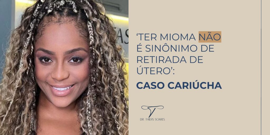 A apresentadora Cariúcha, conhecida por sua participação no reality show A Fazenda 15, foi diagnosticada com miomas uterinos e comunicou que iria precisar se submeter a uma cirurgia urgente para evitar complicações maiores que pudessem prejudicar seu útero.  Durante entrevista concedida à revista Contigo!, Dr. Thiers Soares explicou aspectos importantes dessa condição ginecológica que afetou a artista carioca.